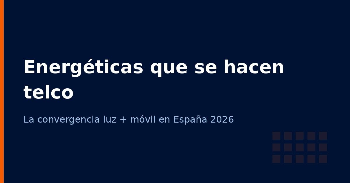 Energéticas que se hacen operadoras: la convergencia luz + móvil en España 2026